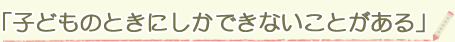 「子どものときにしかできないことがある」